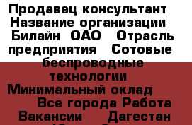 Продавец-консультант › Название организации ­ Билайн, ОАО › Отрасль предприятия ­ Сотовые, беспроводные технологии › Минимальный оклад ­ 25 000 - Все города Работа » Вакансии   . Дагестан респ.,Южно-Сухокумск г.